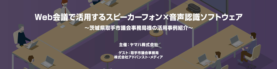 オンラインセミナー：8月5日（木）、ヤマハ オンラインセミナー「Web会議で活用するスピーカーフォン×音声認識ソフトウェア～茨城県取手市議会事務局様の活用事例紹介～」に登壇いたします。